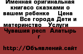 Именная оригинальная книгасо сказками о вашем ребенке  › Цена ­ 1 500 - Все города Дети и материнство » Услуги   . Чувашия респ.,Алатырь г.